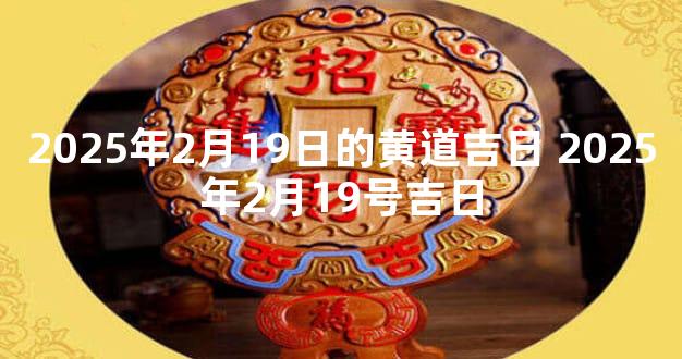 2025年2月19日的黄道吉日 2025年2月19号吉日